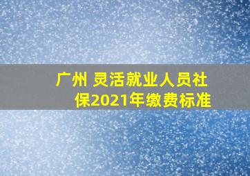 广州 灵活就业人员社保2021年缴费标准